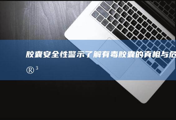 胶囊安全性警示：了解有毒胶囊的真相与危害