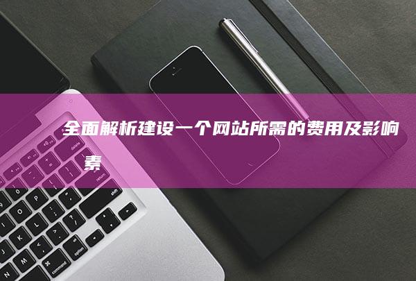 全面解析：建设一个网站所需的费用及影响因素